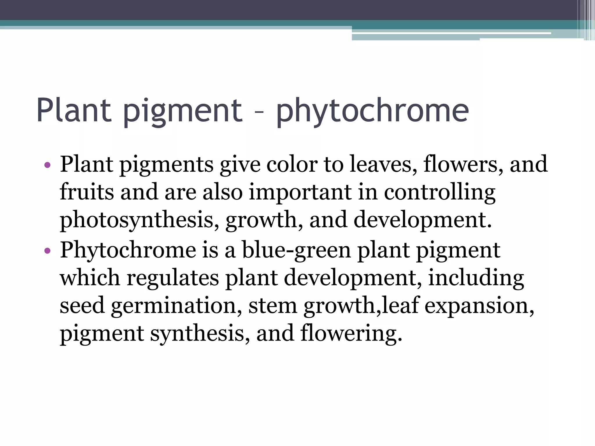 Plant pigment – phytochrome
• Plant pigments give color to leaves, flowers, and
fruits and are also important in controlling
photosynthesis, growth, and development.
• Phytochrome is a blue-green plant pigment
which regulates plant development, including
seed germination, stem growth,leaf expansion,
pigment synthesis, and flowering.
 