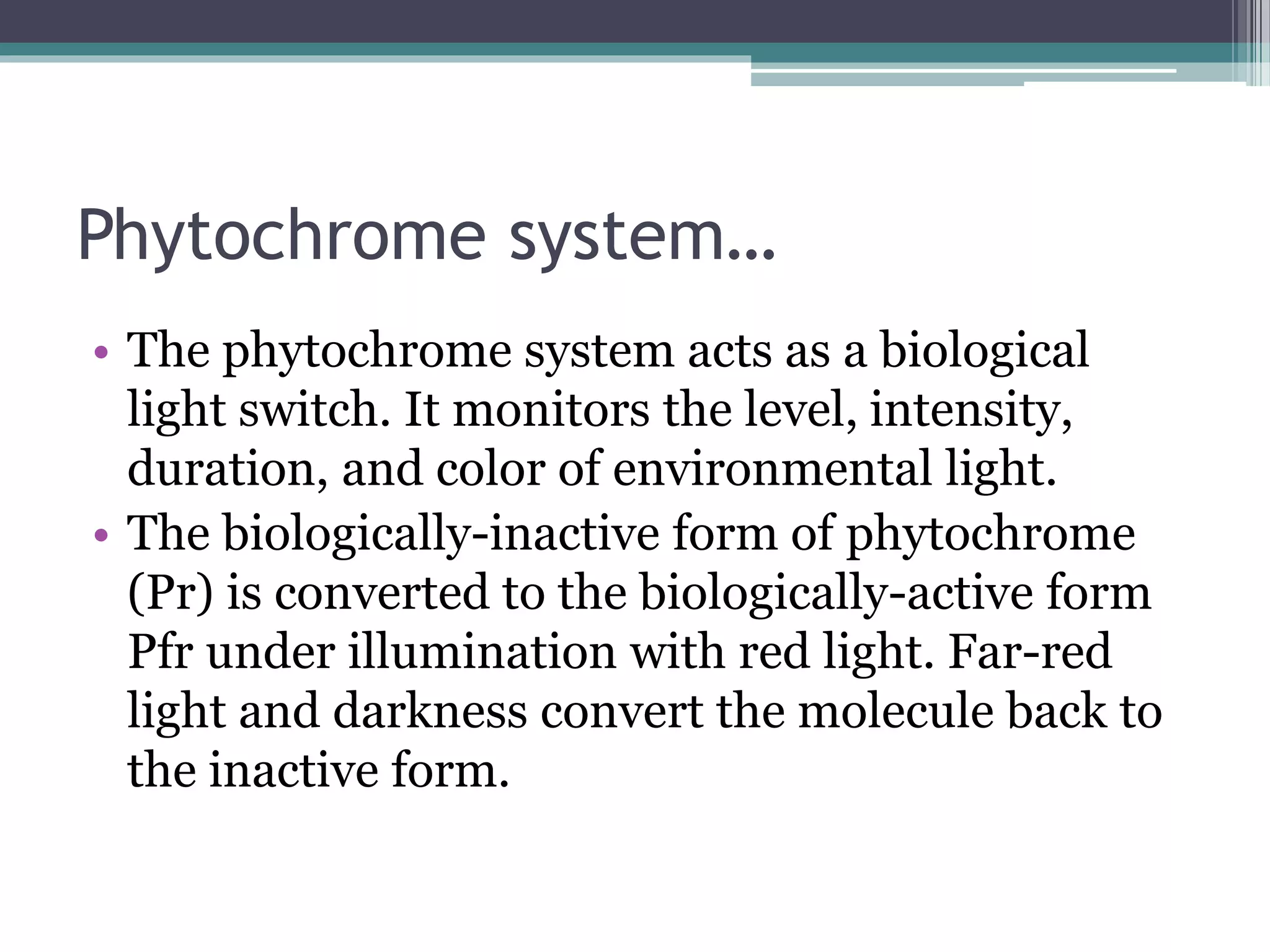 Phytochrome system…
• The phytochrome system acts as a biological
light switch. It monitors the level, intensity,
duration, and color of environmental light.
• The biologically-inactive form of phytochrome
(Pr) is converted to the biologically-active form
Pfr under illumination with red light. Far-red
light and darkness convert the molecule back to
the inactive form.
 