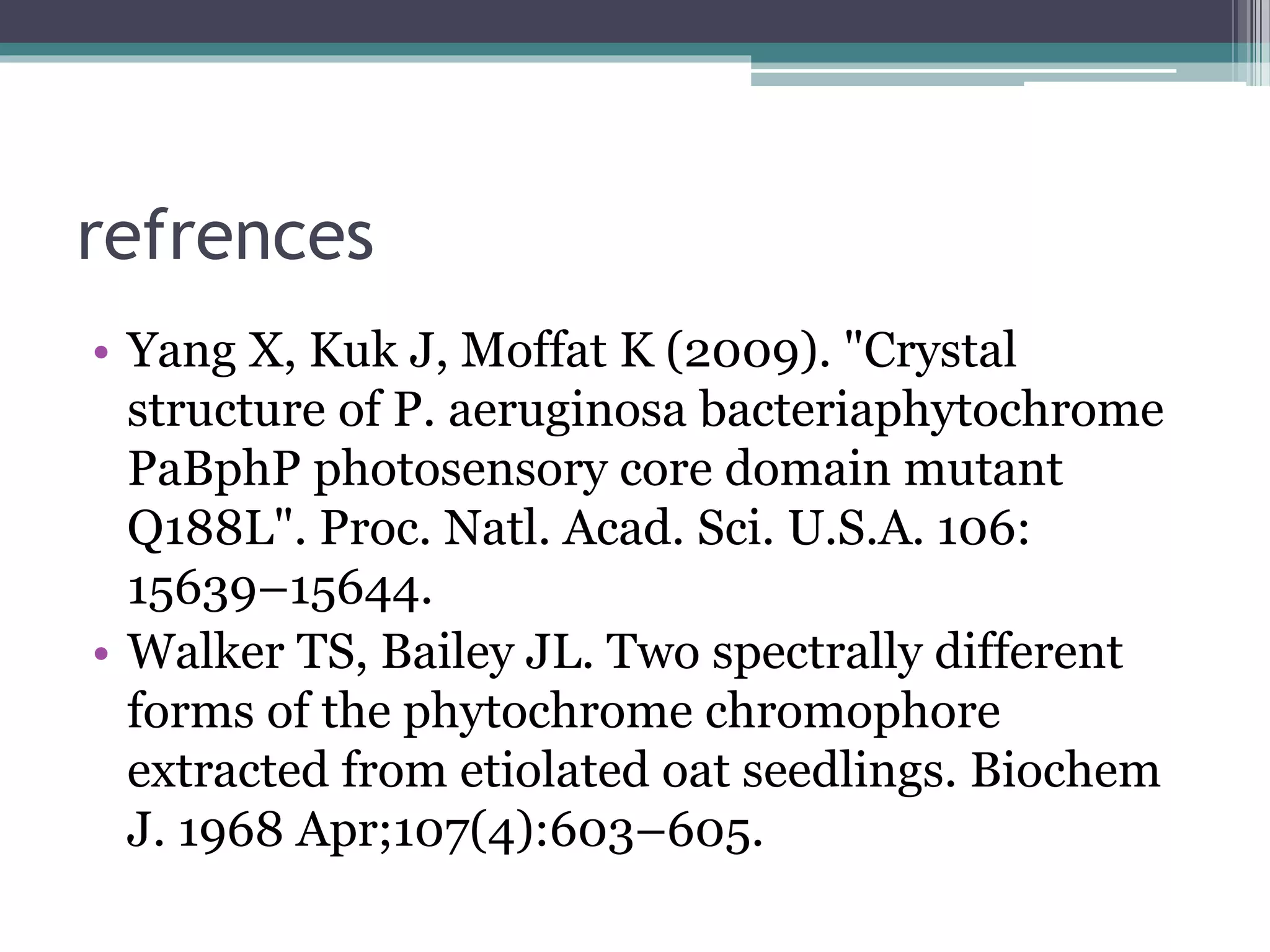 refrences
• Yang X, Kuk J, Moffat K (2009). "Crystal
structure of P. aeruginosa bacteriaphytochrome
PaBphP photosensory core domain mutant
Q188L". Proc. Natl. Acad. Sci. U.S.A. 106:
15639–15644.
• Walker TS, Bailey JL. Two spectrally different
forms of the phytochrome chromophore
extracted from etiolated oat seedlings. Biochem
J. 1968 Apr;107(4):603–605.
 