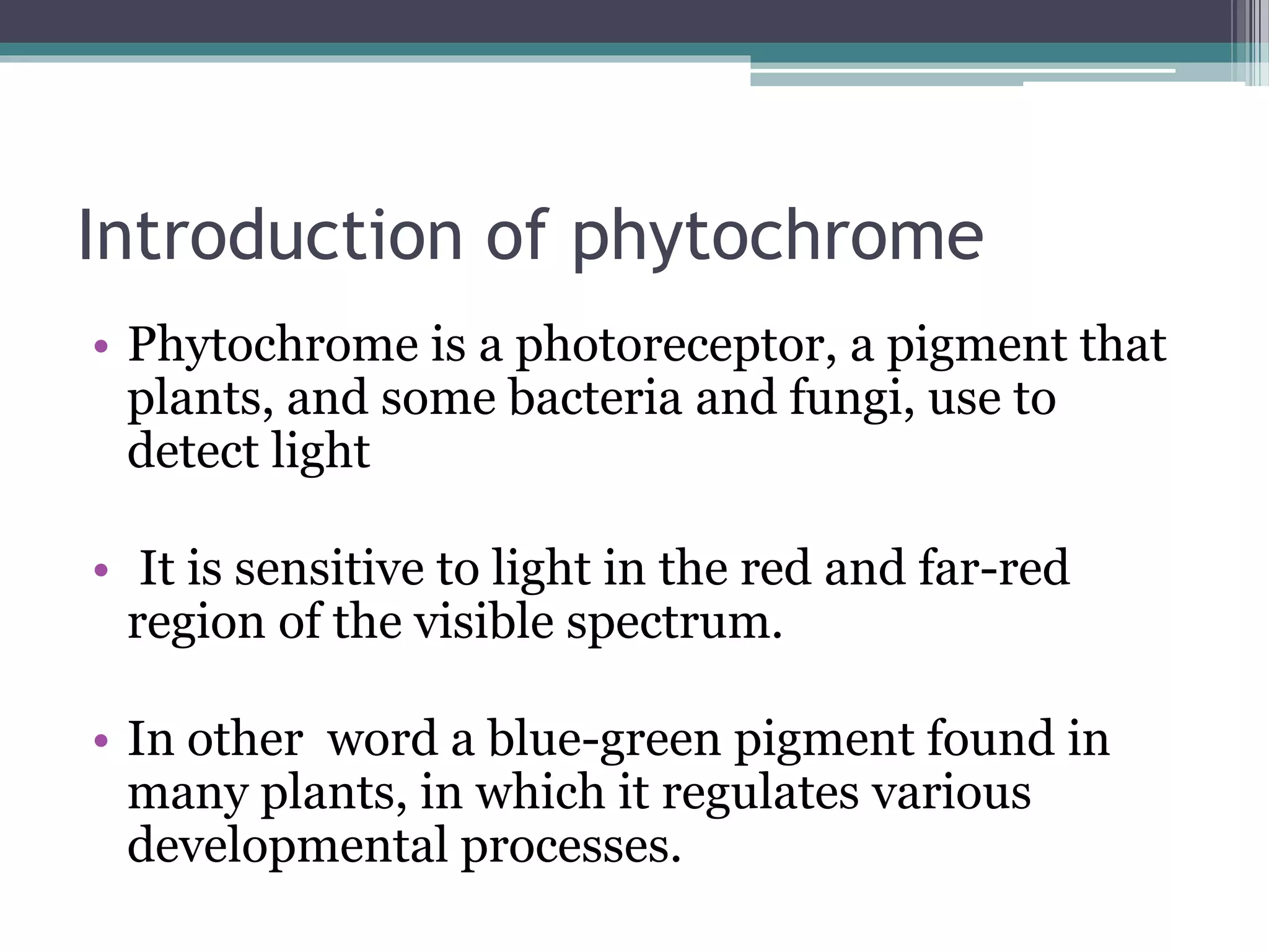 Introduction of phytochrome
• Phytochrome is a photoreceptor, a pigment that
plants, and some bacteria and fungi, use to
detect light
• It is sensitive to light in the red and far-red
region of the visible spectrum.
• In other word a blue-green pigment found in
many plants, in which it regulates various
developmental processes.
 