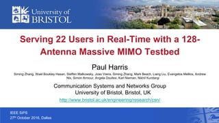 IEEE SiPS
27th October 2016, Dallas
Serving 22 Users in Real-Time with a 128-
Antenna Massive MIMO Testbed
Paul Harris
Siming Zhang, Wael Boukley Hasan, Steffen Malkowsky, Joao Vieira, Siming Zhang, Mark Beach, Liang Liu, Evangelos Mellios, Andrew
Nix, Simon Armour, Angela Doufexi, Karl Nieman, Nikhil Kundargi
Communication Systems and Networks Group
University of Bristol, Bristol, UK
http://www.bristol.ac.uk/engineering/research/csn/
 