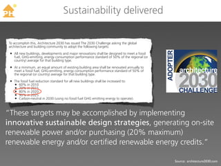 TM
                                    Sustainability delivered

To accomplish this, Architecture 2030 has issued The 2030 Challenge asking the global
architecture and building community to adopt the following targets:

 • All new buildings, developments and major renovations shall be designed to meet a fossil
   fuel, GHG-emitting, energy consumption performance standard of 50% of the regional (or
   country) average for that building type.

 • At a minimum, an equal amount of existing building area shall be renovated annually to
   meet a fossil fuel, GHG-emitting, energy consumption performance standard of 50% of
   the regional (or country) average for that building type.

 • The fossil fuel reduction standard for all new buildings shall be increased to:
   • 60% in 2010
   • 70% in 2015
   • 80% in 2020
   • 90% in 2025
   • Carbon-neutral in 2030 (using no fossil fuel GHG emitting energy to operate).


“These targets may be accomplished by implementing
innovative sustainable design strategies, generating on-site
renewable power and/or purchasing (20% maximum)
renewable energy and/or certified renewable energy credits.”

                                                                                              Source: architecture2030.com
 