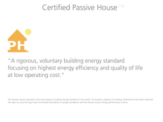 Certified Passive House™




                   TM




“A rigorous, voluntary building energy standard
focusing on highest energy efficiency and quality of life
at low operating cost.”



The Passive House Standard is the most rigorous building energy standard in the world. Consultants, projects or building components that have obtained
the right to carry the logo have committed themselves to design excellence and the Passive House energy performance criteria.
 