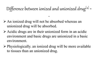 Difference between ionized and unionized drug[4] -
.
 An ionized drug will not be absorbed whereas an
unionized drug will be absorbed.
 Acidic drugs are in their unionized form in an acidic
environment and basic drugs are unionized in a basic
environment.
 Physiologically. an ionized drug will be more available
to tissues than an unionized drug.
 