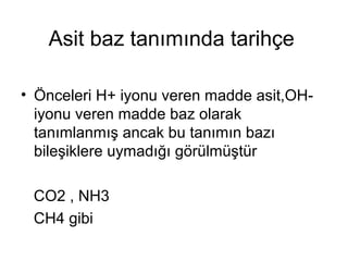 Asit baz tanımında tarihçe
• Önceleri H+ iyonu veren madde asit,OH-
iyonu veren madde baz olarak
tanımlanmış ancak bu tanımın bazı
bileşiklere uymadığı görülmüştür
CO2 , NH3
CH4 gibi
 