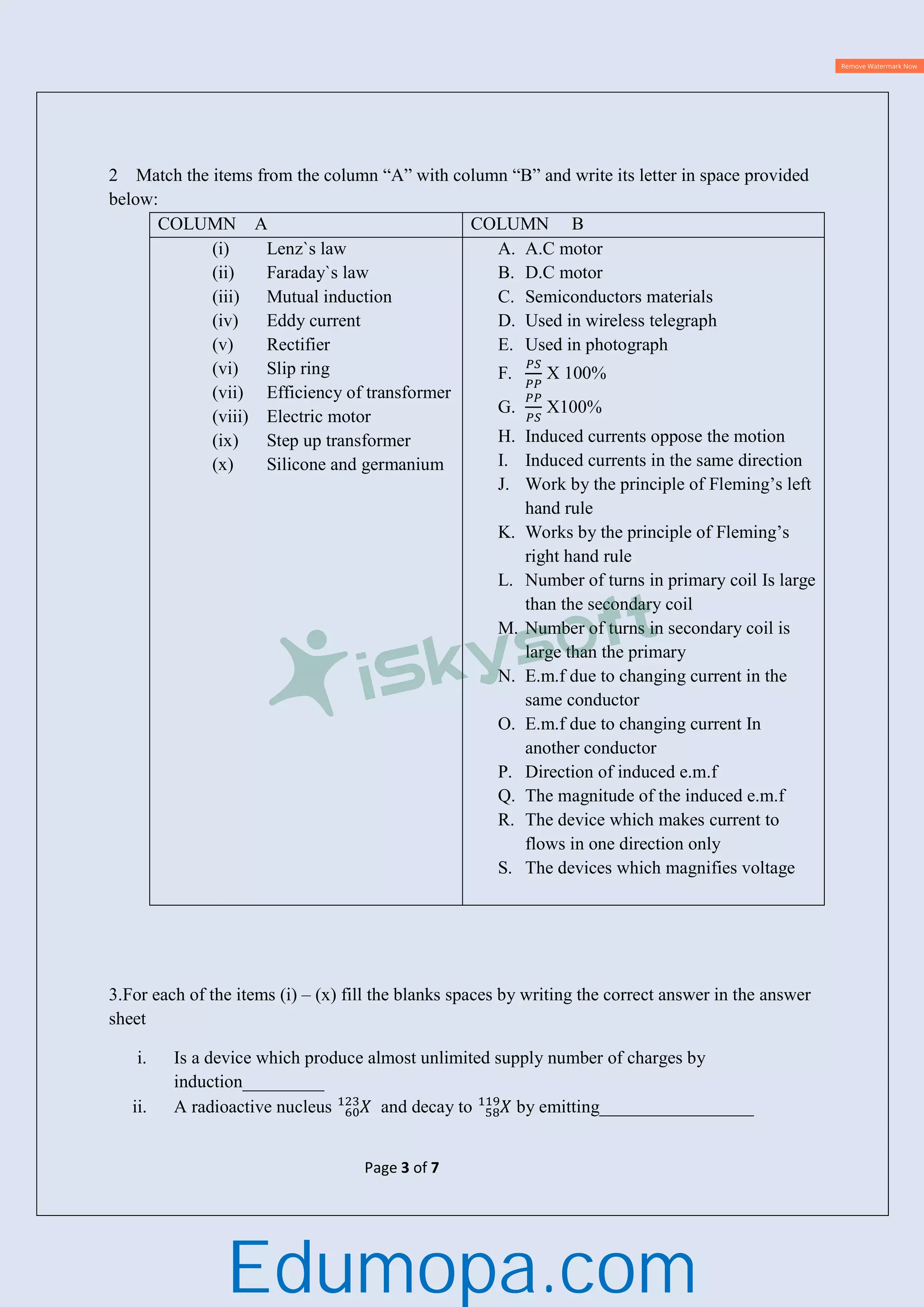 Page 3 of 7
2 Match the items from the column “A” with column “B” and write its letter in space provided
below:
COLUMN A COLUMN B
(i) Lenz`s law
(ii) Faraday`s law
(iii) Mutual induction
(iv) Eddy current
(v) Rectifier
(vi) Slip ring
(vii) Efficiency of transformer
(viii) Electric motor
(ix) Step up transformer
(x) Silicone and germanium
A. A.C motor
B. D.C motor
C. Semiconductors materials
D. Used in wireless telegraph
E. Used in photograph
F. X 100%
G. X100%
H. Induced currents oppose the motion
I. Induced currents in the same direction
J. Work by the principle of Fleming’s left
hand rule
K. Works by the principle of Fleming’s
right hand rule
L. Number of turns in primary coil Is large
than the secondary coil
M. Number of turns in secondary coil is
large than the primary
N. E.m.f due to changing current in the
same conductor
O. E.m.f due to changing current In
another conductor
P. Direction of induced e.m.f
Q. The magnitude of the induced e.m.f
R. The device which makes current to
flows in one direction only
S. The devices which magnifies voltage
3.For each of the items (i) – (x) fill the blanks spaces by writing the correct answer in the answer
sheet
i. Is a device which produce almost unlimited supply number of charges by
induction_________
ii. A radioactive nucleus and decay to by emitting_________________
Edumopa.com
 