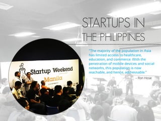 STARTUPS IN
THE PHILIPPINES
“The majority of the population in Asia
has limited access to healthcare,
education, and commerce. With the
penetration of mobile devices and social
networks, this population is now
reachable, and hence, addressable.”
- Ron Hose
 