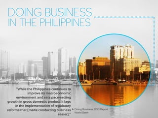 DOING BUSINESS
IN THE PHILIPPINES
“While the Philippines continues to
improve its macroeconomic
environment and sets pace-setting
growth in gross domestic product, it lags
in the implementation of regulatory
reforms that [make conducting business
easier].”
Doing Business 2013 Report
World Bank
 