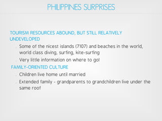TOURISM RESOURCES ABOUND, BUT STILL RELATIVELY
UNDEVELOPED
o Some of the nicest islands (7107) and beaches in the world,
world class diving, surfing, kite-surfing
o Very little information on where to go!
FAMILY-ORIENTED CULTURE
o Children live home until married
o Extended family - grandparents to grandchildren live under the
same roof
PHILIPPINES SURPRISES
 
