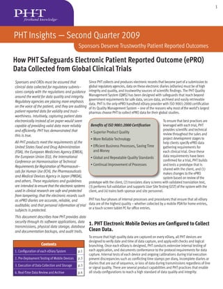 1




PHT Insights — Second Quarter 2009
                                              Sponsors Deserve Trustworthy Patient Reported Outcomes

How PHT Safeguards Electronic Patient Reported Outcome (ePRO)
Data Collected from Global Clinical Trials
Sponsors and CROs must be assured that               Since PHT collects and produces electronic records that become part of a submission to
clinical data collected for regulatory submis-       global regulatory agencies, data on these electronic diaries (eDiaries) must be of high
sions comply with the regulations and guidance       integrity and quality, and trustworthy sources of scientiﬁc ﬁndings. The PHT Quality
around the world for data quality and integrity.     Management System (QMS) has been designed with safeguards that reach beyond
                                                     government requirements for safe data, secure data, archived and easily retrievable
Regulatory agencies are placing more emphasis
                                                     data. PHT is the only ePRO handheld eDiary provider with ISO 9001:2000 certiﬁcation
on the voice of the patient, and they are auditing   of its Quality Management System – one of the reasons why most of the world’s largest
patient reported data for validity and trust-        pharmas choose PHT to collect ePRO data for their global studies.
worthiness. Intuitively, capturing patient data
electronically instead of on paper would seem                                                               T
                                                                                                            To ensure that best practices are
capable of providing valid data more reliably         Beneﬁts of ISO 9001:2000 Certiﬁcation                 leveraged with each trial, PHT
and efﬁciently. PHT has demonstrated that                                                                   provides scientiﬁc and technical
                                                      • Superior Product Quality                            review throughout the sales and
this is true.
                                                      • More Reliable Technology                            project development stages to
All PHT products meet the requirements of the                                                               help clients specify ePRO data
United States Food and Drug Administration            • Efﬁcient Business Processes, Saving Time            g
                                                                                                            gathering requirements for
(FDA), the European Medicines Agency (EMEA),             and Money                                          e
                                                                                                            each clinical trial. Once these
the European Union (EU), the International            • Global and Repeatable Quality Standards             d
                                                                                                            data requirements have been
Conference on Harmonisation of Technical                                                                    c
                                                                                                            conﬁrmed for a trial, PHT builds
Requirements for Registration of Pharmaceuti-         • Continual Improvement of Processes                  a
                                                                                                            and tests a prototype that is
                                                                                                            s
                                                                                                            shared with the client, and (1)
cals for Human Use (ICH), the Pharmaceuticals
                                                                                                            makes changes to the ePRO
and Medical Devices Agency in Japan (PMDA),                                                                 s
                                                                                                            system based on review of the
and others. These regulations and guidelines         prototype with th client, (2) translates diary screens with validated translation text,
                                                         t t      ith the li t     t    l t di
are intended to ensure that the electronic systems   (3) performs full validation and supports User Site Testing (UST) of the system with the
used in clinical research are safe and protected     client, and (4) trains both sponsor and site personnel.
from tampering; that the electronic records such
as ePRO diaries are accurate, reliable, and        PHT has four phases of internal processes and procedures that ensure that all eDiary
auditable; and that personal information of trial data are of the highest quality – whether collected by a mobile PDA for home entries,
                                                   or a touch-screen tablet PC for ofﬁce entries.
subjects is protected.
This document describes how PHT provides data
security through its software applications, data
transmissions, physical data storage, database
                                                     1. PHT Electronic Mobile Devices are Conﬁgured to Collect
and documentation backups, and audit trails.         Clean Data.
                                                     To ensure that high quality data are captured on every eDiary, all PHT devices are
                                                     designed to verify date and time of data capture, and apply edit checks and logical
                   Contents                          branching. Once each eDiary is designed, PHT conducts extensive internal testing of
1. Conﬁguration of each eDiary System         p.1    each application, and documents conformance to the protocol requirements for data
                                                     capture. Internal tests of each device and ongoing calibrations during trial execution
2. Pre-Deployment Testing of Mobile Devices   p.3    prevent discrepancies such as conﬂicting time stamps per diary, incomplete diaries or
                                                     diaries that are out of sequence, or loss of data during transmissions regardless of line
3. Execution of Data Collection and Storage   p.3
                                                     or signal quality. There are several product capabilities and PHT practices that enable
4. Real-Time Data Review and Archive          p.4    all study conﬁgurations to reach a high standard of data quality and integrity:
 