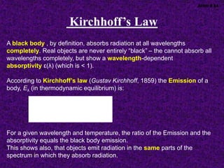A black body , by definition, absorbs radiation at all wavelengths
completely. Real objects are never entirely “black” – the cannot absorb all
wavelengths completely, but show a wavelength-dependent
absorptivity ε(λ) (which is < 1).
According to Kirchhoff’s law (Gustav Kirchhoff, 1859) the Emission of a
body, Eλ (in thermodynamic equilibrium) is:
For a given wavelength and temperature, the ratio of the Emission and the
absorptivity equals the black body emission.
This shows also, that objects emit radiation in the same parts of the
spectrum in which they absorb radiation.
),(
)(ε
),(
T
T





B
E

Atmo II 84
Kirchhoff’s Law
 