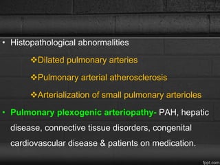 • Histopathological abnormalities
Dilated pulmonary arteries
Pulmonary arterial atherosclerosis
Arterialization of small pulmonary arterioles
• Pulmonary plexogenic arteriopathy- PAH, hepatic
disease, connective tissue disorders, congenital
cardiovascular disease & patients on medication.
 