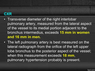 CXR
• Transverse diameter of the right interlobar
pulmonary artery, measured from the lateral aspect
of the vessel to its medial portion adjacent to the
bronchus intermedius, exceeds 15 mm in women
and 16 mm in men.
• The left pulmonary artery is best measured on the
lateral radiograph from the orifice of the left upper
lobe bronchus to the posterior aspect of the vessel;
when this measurement exceeds 18 mm,
pulmonary hypertension probably is present.
 