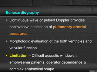 Echocardiography
• Continuous wave or pulsed Doppler provides
noninvasive estimation of pulmonary arterial
pressures.
• Morphologic evaluation of the both ventricles and
valvular function.
• Limitation – Difficult acoustic windows in
emphysema patients, operator dependence &
complex anatomical shape.
 