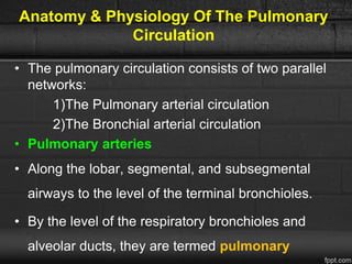 Anatomy & Physiology Of The Pulmonary
Circulation
• The pulmonary circulation consists of two parallel
networks:
1)The Pulmonary arterial circulation
2)The Bronchial arterial circulation
• Pulmonary arteries
• Along the lobar, segmental, and subsegmental
airways to the level of the terminal bronchioles.
• By the level of the respiratory bronchioles and
alveolar ducts, they are termed pulmonary
 