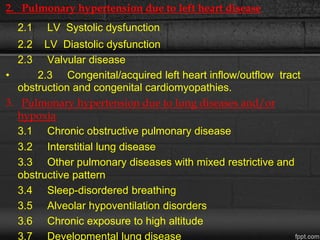 2. Pulmonary hypertension due to left heart disease
2.1 LV Systolic dysfunction
2.2 LV Diastolic dysfunction
2.3 Valvular disease
• 2.3 Congenital/acquired left heart inflow/outflow tract
obstruction and congenital cardiomyopathies.
3. Pulmonary hypertension due to lung diseases and/or
hypoxia
3.1 Chronic obstructive pulmonary disease
3.2 Interstitial lung disease
3.3 Other pulmonary diseases with mixed restrictive and
obstructive pattern
3.4 Sleep-disordered breathing
3.5 Alveolar hypoventilation disorders
3.6 Chronic exposure to high altitude
3.7 Developmental lung disease
 
