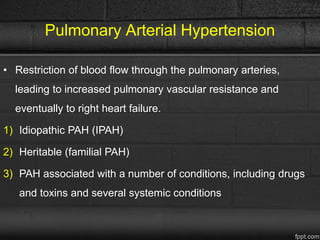 Pulmonary Arterial Hypertension
• Restriction of blood flow through the pulmonary arteries,
leading to increased pulmonary vascular resistance and
eventually to right heart failure.
1) Idiopathic PAH (IPAH)
2) Heritable (familial PAH)
3) PAH associated with a number of conditions, including drugs
and toxins and several systemic conditions
 