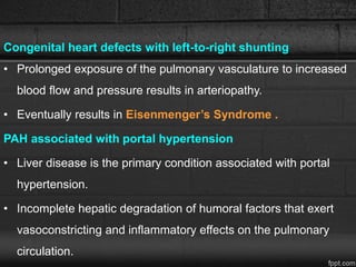 Congenital heart defects with left-to-right shunting
• Prolonged exposure of the pulmonary vasculature to increased
blood flow and pressure results in arteriopathy.
• Eventually results in Eisenmenger’s Syndrome .
PAH associated with portal hypertension
• Liver disease is the primary condition associated with portal
hypertension.
• Incomplete hepatic degradation of humoral factors that exert
vasoconstricting and inflammatory effects on the pulmonary
circulation.
 
