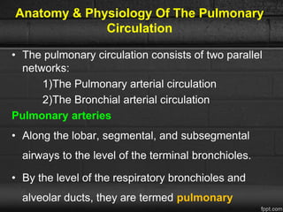 Anatomy & Physiology Of The Pulmonary
Circulation
• The pulmonary circulation consists of two parallel
networks:
1)The Pulmonary arterial circulation
2)The Bronchial arterial circulation
Pulmonary arteries
• Along the lobar, segmental, and subsegmental
airways to the level of the terminal bronchioles.
• By the level of the respiratory bronchioles and
alveolar ducts, they are termed pulmonary
 