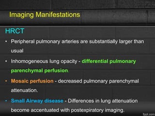 Imaging Manifestations
HRCT
• Peripheral pulmonary arteries are substantially larger than
usual
• Inhomogeneous lung opacity - differential pulmonary
parenchymal perfusion.
• Mosaic perfusion - decreased pulmonary parenchymal
attenuation.
• Small Airway disease - Differences in lung attenuation
become accentuated with postexpiratory imaging.
 