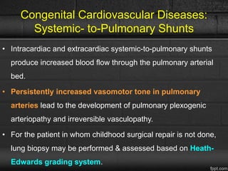 Congenital Cardiovascular Diseases:
Systemic- to-Pulmonary Shunts
• Intracardiac and extracardiac systemic-to-pulmonary shunts
produce increased blood flow through the pulmonary arterial
bed.
• Persistently increased vasomotor tone in pulmonary
arteries lead to the development of pulmonary plexogenic
arteriopathy and irreversible vasculopathy.
• For the patient in whom childhood surgical repair is not done,
lung biopsy may be performed & assessed based on Heath-
Edwards grading system.
 