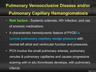 Pulmonary Venoocclusive Disease and/or
Pulmonary Capillary Hemangiomatosis
• Risk factors - Systemic sclerosis, HIV infection, and use
of anorexic medications.
• A characteristic hemodynamic feature of PVOD is
normal pulmonary capillary wedge pressure with
normal left atrial and ventricular function and pressures.
• PCH involve the small pulmonary arteries, pulmonary
venules & pulmonary capillaries and causes progressive
scarring with in situ thrombosis develops, with pulmonary
infarcts.
 