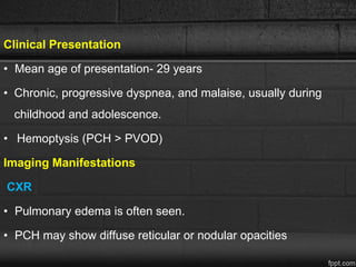 Clinical Presentation
• Mean age of presentation- 29 years
• Chronic, progressive dyspnea, and malaise, usually during
childhood and adolescence.
• Hemoptysis (PCH > PVOD)
Imaging Manifestations
CXR
• Pulmonary edema is often seen.
• PCH may show diffuse reticular or nodular opacities
 