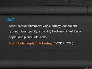 HRCT
• Small central pulmonary veins, patchy, dependent
ground-glass opacity, smoothly thickened interlobular
septa, and pleural effusions.
• Interlobular septal thickening (PVOD > PCH)
 