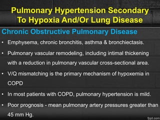 Pulmonary Hypertension Secondary
To Hypoxia And/Or Lung Disease
Chronic Obstructive Pulmonary Disease
• Emphysema, chronic bronchitis, asthma & bronchiectasis.
• Pulmonary vascular remodeling, including intimal thickening
with a reduction in pulmonary vascular cross-sectional area.
• V/Q mismatching is the primary mechanism of hypoxemia in
COPD
• In most patients with COPD, pulmonary hypertension is mild.
• Poor prognosis - mean pulmonary artery pressures greater than
45 mm Hg.
 