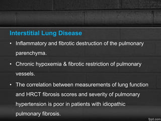 Interstitial Lung Disease
• Inflammatory and fibrotic destruction of the pulmonary
parenchyma.
• Chronic hypoxemia & fibrotic restriction of pulmonary
vessels.
• The correlation between measurements of lung function
and HRCT fibrosis scores and severity of pulmonary
hypertension is poor in patients with idiopathic
pulmonary fibrosis.
 