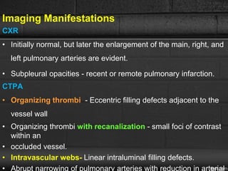 Imaging Manifestations
CXR
• Initially normal, but later the enlargement of the main, right, and
left pulmonary arteries are evident.
• Subpleural opacities - recent or remote pulmonary infarction.
CTPA
• Organizing thrombi - Eccentric filling defects adjacent to the
vessel wall
• Organizing thrombi with recanalization - small foci of contrast
within an
• occluded vessel.
• Intravascular webs- Linear intraluminal filling defects.
• Abrupt narrowing of pulmonary arteries with reduction in arterial
 