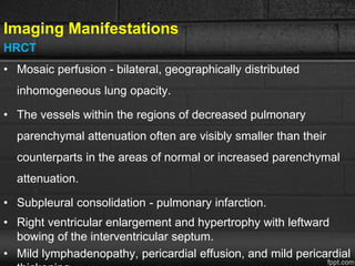 Imaging Manifestations
HRCT
• Mosaic perfusion - bilateral, geographically distributed
inhomogeneous lung opacity.
• The vessels within the regions of decreased pulmonary
parenchymal attenuation often are visibly smaller than their
counterparts in the areas of normal or increased parenchymal
attenuation.
• Subpleural consolidation - pulmonary infarction.
• Right ventricular enlargement and hypertrophy with leftward
bowing of the interventricular septum.
• Mild lymphadenopathy, pericardial effusion, and mild pericardial
 