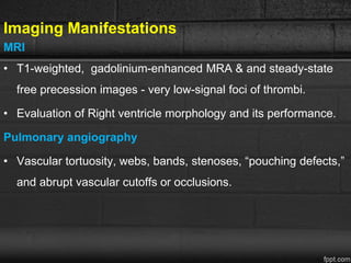 Imaging Manifestations
MRI
• T1-weighted, gadolinium-enhanced MRA & and steady-state
free precession images - very low-signal foci of thrombi.
• Evaluation of Right ventricle morphology and its performance.
Pulmonary angiography
• Vascular tortuosity, webs, bands, stenoses, “pouching defects,”
and abrupt vascular cutoffs or occlusions.
 