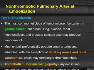 Nonthrombotic Pulmonary Arterial
Embolization
Tumor Embolization
• The most common etiology of tumor microembolization is
gastric cancer, but breast, lung, ovarian, renal,
hepatocellular, and prostate cancers also may produce
tumor emboli.
• Most emboli preferentially occlude small arteries and
arterioles, with the exception of atrial myxomas and renal
carcinomas, which may form larger thromboemboli.
• Thrombotic tumor microangiopathy - myxoid intimal
 