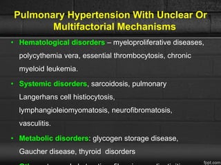 Pulmonary Hypertension With Unclear Or
Multifactorial Mechanisms
• Hematological disorders – myeloproliferative diseases,
polycythemia vera, essential thrombocytosis, chronic
myeloid leukemia.
• Systemic disorders, sarcoidosis, pulmonary
Langerhans cell histiocytosis,
lymphangioleiomyomatosis, neurofibromatosis,
vasculitis.
• Metabolic disorders: glycogen storage disease,
Gaucher disease, thyroid disorders
 