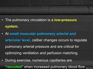 • The pulmonary circulation is a low-pressure
system.
• At small muscular pulmonary arterial and
arteriolar level, caliber changes occurs to regulate
pulmonary arterial pressure and are critical for
optimizing ventilation and perfusion matching.
• During exercise, numerous capillaries are
“recruited” when increased pulmonary blood flow
 