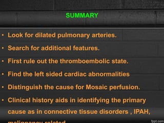 SUMMARY
• Look for dilated pulmonary arteries.
• Search for additional features.
• First rule out the thromboembolic state.
• Find the left sided cardiac abnormalities
• Distinguish the cause for Mosaic perfusion.
• Clinical history aids in identifying the primary
cause as in connective tissue disorders , IPAH,
 