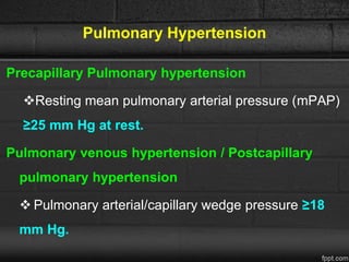 Pulmonary Hypertension
Precapillary Pulmonary hypertension
Resting mean pulmonary arterial pressure (mPAP)
≥25 mm Hg at rest.
Pulmonary venous hypertension / Postcapillary
pulmonary hypertension
 Pulmonary arterial/capillary wedge pressure ≥18
mm Hg.
 