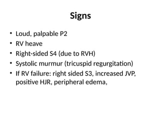 Signs
• Loud, palpable P2
• RV heave
• Right-sided S4 (due to RVH)
• Systolic murmur (tricuspid regurgitation)
• If RV failure: right sided S3, increased JVP,
positive HJR, peripheral edema,
 