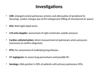 Investigations
• CXR: enlarged central pulmonary arteries and attenuation of peripheral Vs
(bruning), cardiac changes due to RV enlargement (filling of retrosternal air space).
• ECG: RVH/right-sided strain.
• 2-D echo doppler: assessment of right ventricular systolic pressure.
• Cardiac catheterization: direct measurement of pulmonary artery pressures
(necessary to confirm diagnosis).
• PFTs: for assessmnet of underlying lung disease:
• CT angiogram: to assess lung parenchyma and possible PE.
• Serology: ANA positive in 30% of patients with primary pulmonary HTN;
 