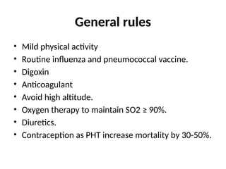 General rules
• Mild physical activity
• Routine influenza and pneumococcal vaccine.
• Digoxin
• Anticoagulant
• Avoid high altitude.
• Oxygen therapy to maintain SO2 ≥ 90%.
• Diuretics.
• Contraception as PHT increase mortality by 30-50%.
 