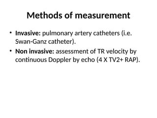 Methods of measurement
• Invasive: pulmonary artery catheters (i.e.
Swan-Ganz catheter).
• Non invasive: assessment of TR velocity by
continuous Doppler by echo (4 X TV2+ RAP).
 
