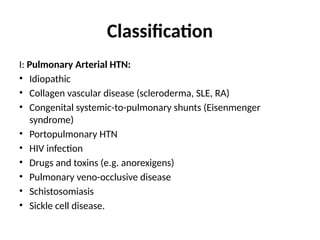 Classification
I: Pulmonary Arterial HTN:
• Idiopathic
• Collagen vascular disease (scleroderma, SLE, RA)
• Congenital systemic-to-pulmonary shunts (Eisenmenger
syndrome)
• Portopulmonary HTN
• HIV infection
• Drugs and toxins (e.g. anorexigens)
• Pulmonary veno-occlusive disease
• Schistosomiasis
• Sickle cell disease.
 