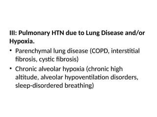 III: Pulmonary HTN due to Lung Disease and/or
Hypoxia.
• Parenchymal lung disease (COPD, interstitial
fibrosis, cystic fibrosis)
• Chronic alveolar hypoxia (chronic high
altitude, alveolar hypoventilation disorders,
sleep-disordered breathing)
 