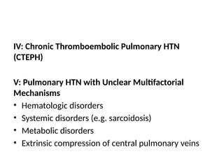 IV: Chronic Thromboembolic Pulmonary HTN
(CTEPH)
V: Pulmonary HTN with Unclear Multifactorial
Mechanisms
• Hematologic disorders
• Systemic disorders (e.g. sarcoidosis)
• Metabolic disorders
• Extrinsic compression of central pulmonary veins
 