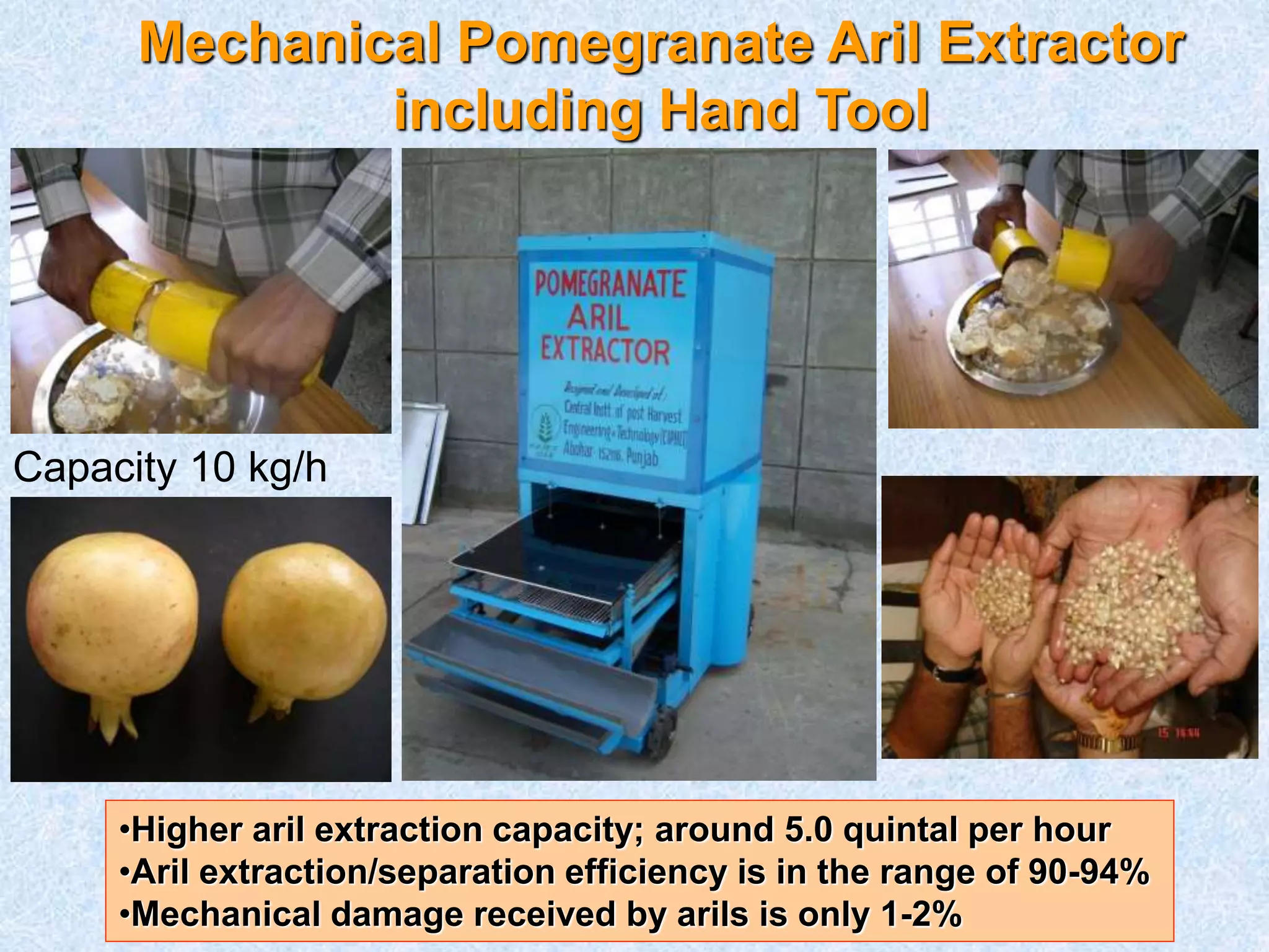 Mechanical Pomegranate Aril Extractor 
including Hand Tool 
Capacity 10 kg/h 
•Higher aril extraction capacity; around 5.0 quintal per hour 
•Aril extraction/separation efficiency is in the range of 90-94% 
•Mechanical damage received by arils is only 1-2% 
 
