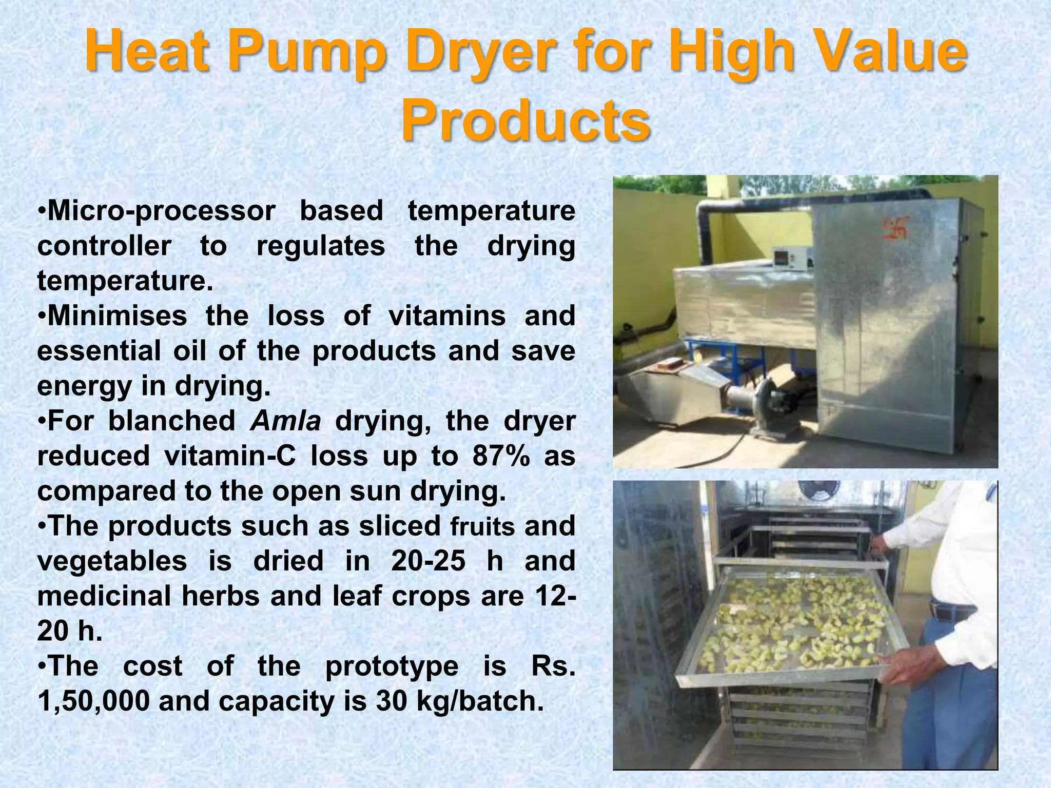 Heat Pump Dryer for High Value 
Products 
•Micro-processor based temperature 
controller to regulates the drying 
temperature. 
•Minimises the loss of vitamins and 
essential oil of the products and save 
energy in drying. 
•For blanched Amla drying, the dryer 
reduced vitamin-C loss up to 87% as 
compared to the open sun drying. 
•The products such as sliced fruits and 
vegetables is dried in 20-25 h and 
medicinal herbs and leaf crops are 12- 
20 h. 
•The cost of the prototype is Rs. 
1,50,000 and capacity is 30 kg/batch. 
 