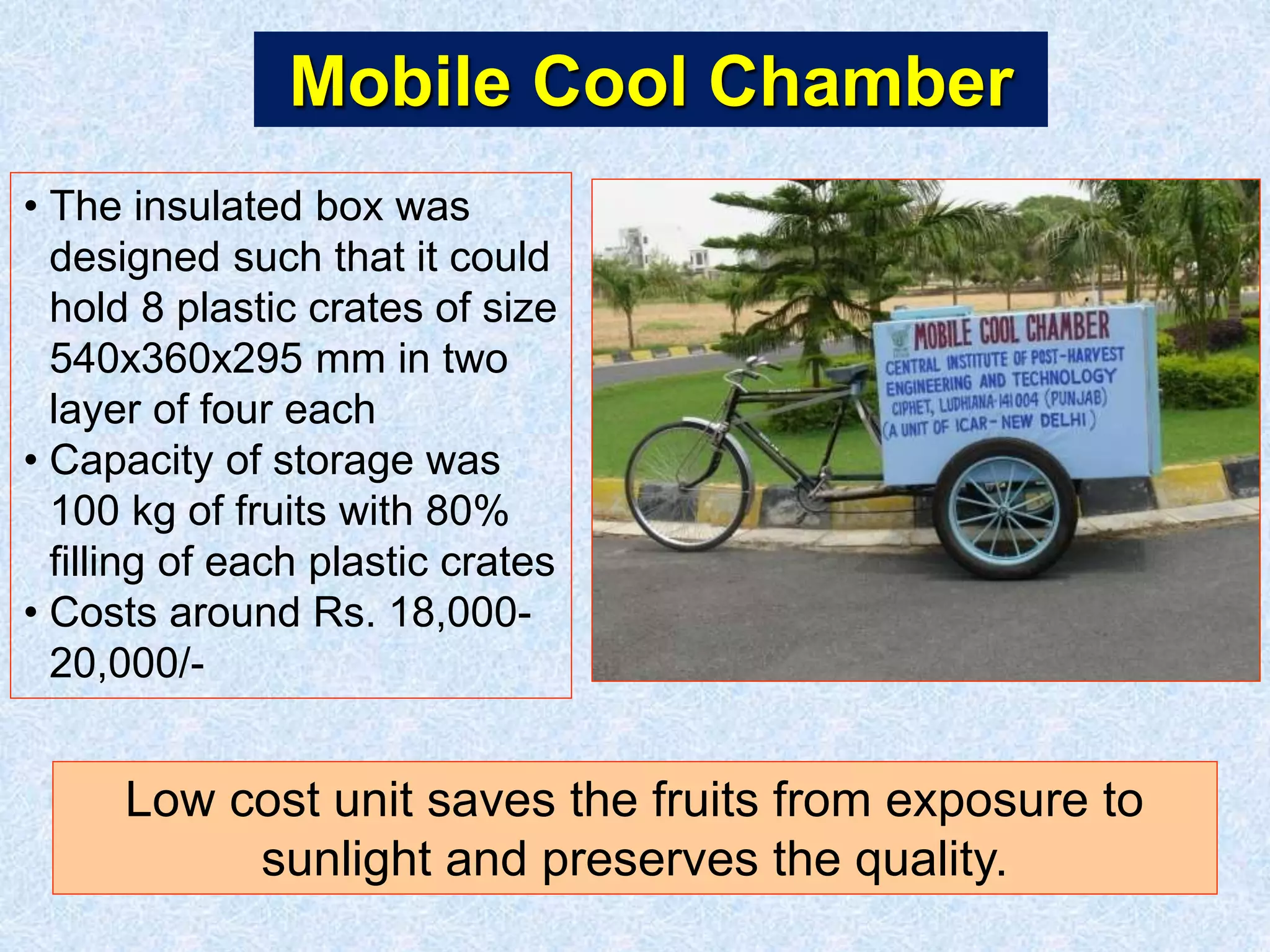Mobile Cool Chamber 
• The insulated box was 
designed such that it could 
hold 8 plastic crates of size 
540x360x295 mm in two 
layer of four each 
• Capacity of storage was 
100 kg of fruits with 80% 
filling of each plastic crates 
• Costs around Rs. 18,000- 
20,000/- 
Low cost unit saves the fruits from exposure to 
sunlight and preserves the quality. 
 