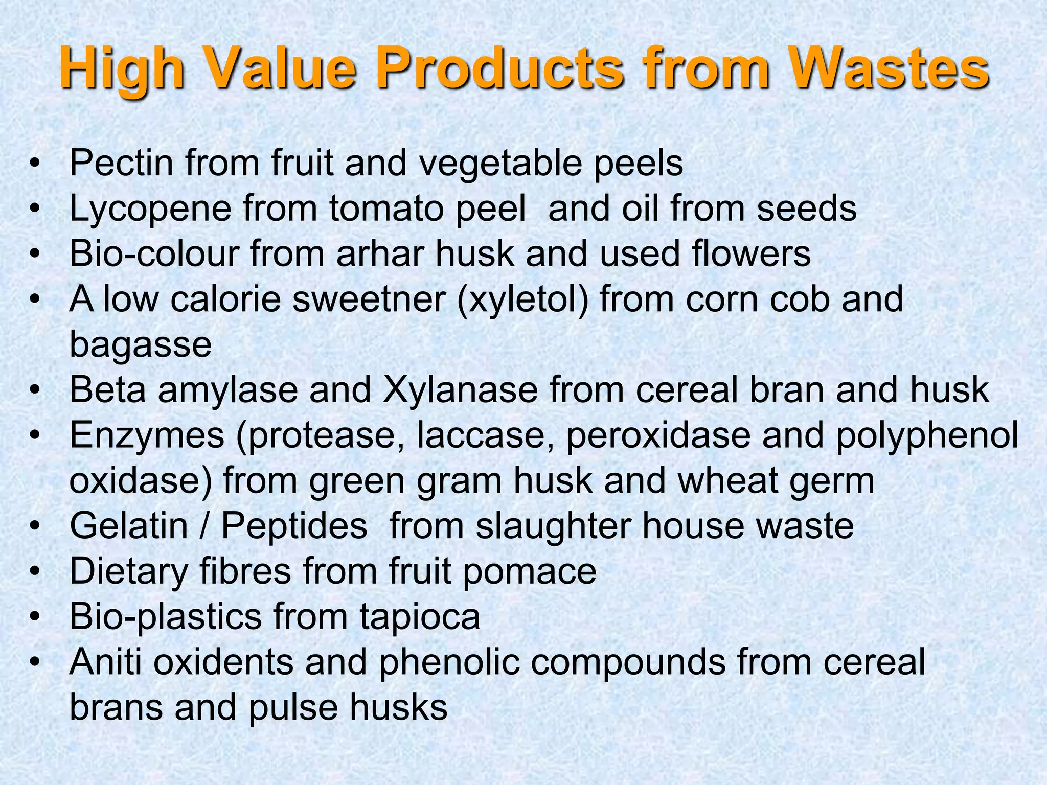 High Value Products from Wastes 
• Pectin from fruit and vegetable peels 
• Lycopene from tomato peel and oil from seeds 
• Bio-colour from arhar husk and used flowers 
• A low calorie sweetner (xyletol) from corn cob and 
bagasse 
• Beta amylase and Xylanase from cereal bran and husk 
• Enzymes (protease, laccase, peroxidase and polyphenol 
oxidase) from green gram husk and wheat germ 
• Gelatin / Peptides from slaughter house waste 
• Dietary fibres from fruit pomace 
• Bio-plastics from tapioca 
• Aniti oxidents and phenolic compounds from cereal 
brans and pulse husks 
 
