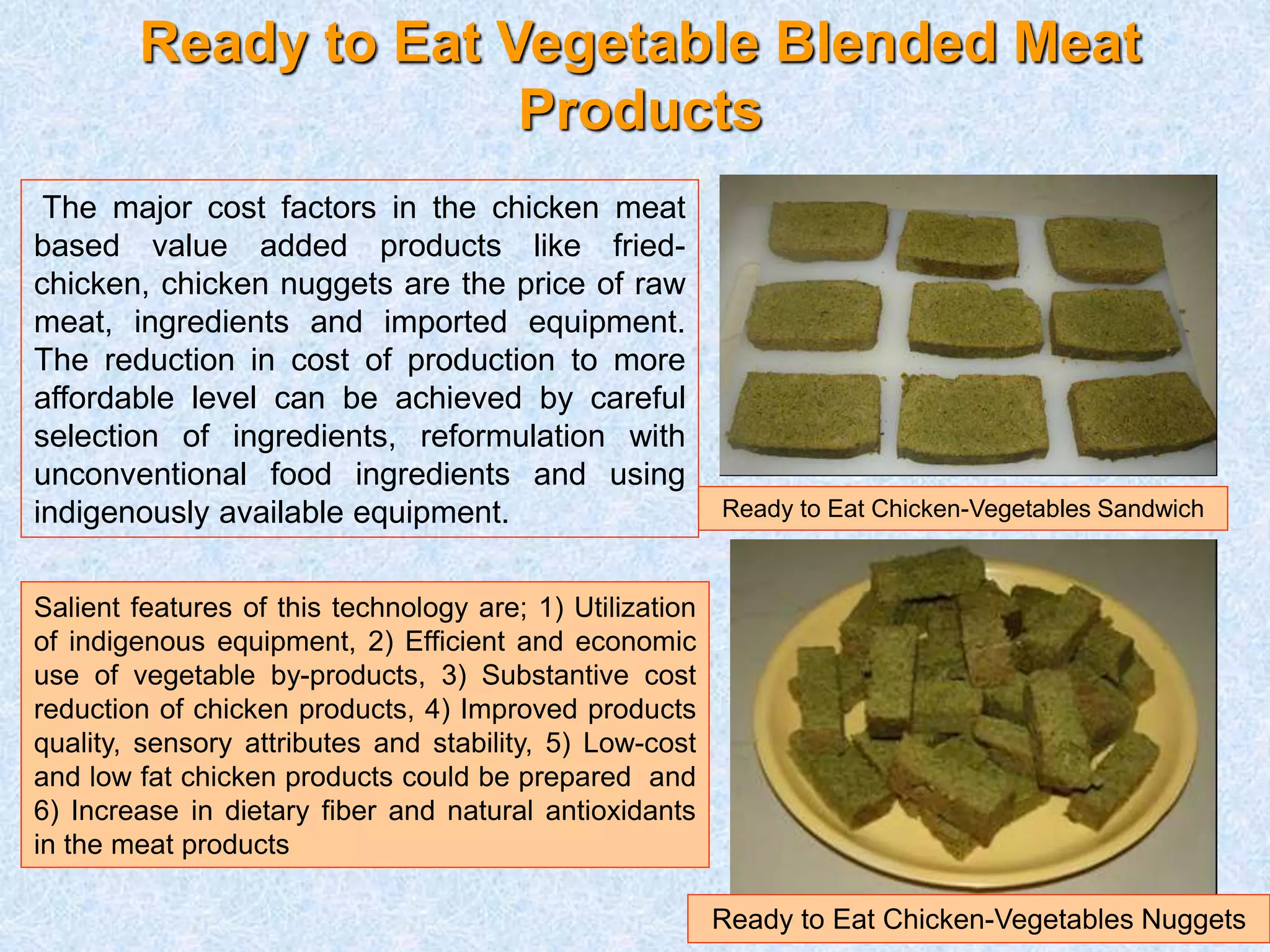 Ready to Eat Vegetable Blended Meat 
Products 
Ready to Eat Chicken-Vegetables Sandwich 
Ready to Eat Chicken-Vegetables Nuggets 
The major cost factors in the chicken meat 
based value added products like fried-chicken, 
chicken nuggets are the price of raw 
meat, ingredients and imported equipment. 
The reduction in cost of production to more 
affordable level can be achieved by careful 
selection of ingredients, reformulation with 
unconventional food ingredients and using 
indigenously available equipment. 
Salient features of this technology are; 1) Utilization 
of indigenous equipment, 2) Efficient and economic 
use of vegetable by-products, 3) Substantive cost 
reduction of chicken products, 4) Improved products 
quality, sensory attributes and stability, 5) Low-cost 
and low fat chicken products could be prepared and 
6) Increase in dietary fiber and natural antioxidants 
in the meat products 
 